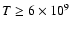 $T \ge 6 \times 10^9$