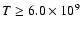 $T \ge 6.0\times 10^9$