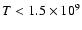 $T < 1.5 \times 10^9$