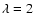 $\lambda=2$