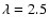 $\lambda=2.5$