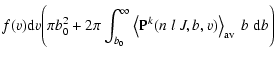 $\displaystyle f(v) {\rm d}v
\Bigg( \pi b_0^2
+ 2 \pi \int_{b_0}^{\infty} \left\langle {\rm P}^k(n \;l \; J, b, v) \right\rangle_{\rm av}
\;b\; {\rm d}b \Bigg)$