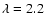 $\lambda = 2.2$
