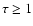 $\tau \ge 1$