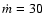 $\dot{m} =30 $