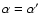 $\alpha=\alpha'$