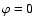 $\varphi=0$