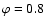 $\varphi=0.8$