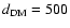 $d_{\rm DM}=500$