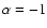 $\alpha = -1$
