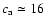 $c_{\rm a} \simeq 16 $