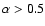 $\alpha>0.5$