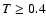 $T \geq 0.4$