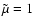 $\tilde{\mu}=1$