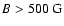 $B>500~{\rm G}$