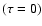 $(\tau = 0)$