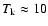 $T_{\rm k} \approx 10$