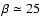 $\beta \simeq 25$