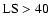 ${\rm LS}> 40$