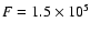 $F = 1.5 \times 10^5$