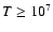 $T \ge 10^7$