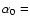 $\alpha_0 =$