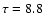 $\tau = 8.8$