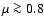 $\mu \ga 0.8$