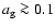 $a_{\rm g} \ga 0.1$