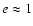 $e \approx 1$