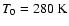 $T_0 = 280~{\rm K}$
