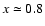 $x \simeq 0.8$