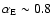 $\alpha _{\rm E} \sim 0.8$