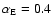 $\alpha_{\rm E} = 0.4$