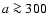 $a\ga300$