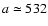 $a\simeq532$
