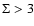 $\Sigma > 3$