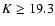 $K \geq 19.3$
