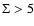 $\Sigma > 5$