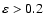 $\varepsilon > 0.2$