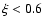$\xi < 0.6$