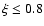 $\xi \le 0.8$