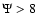 $\Psi > 8$