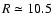 $R \simeq 10.5$