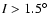 $I >
1.5^{\circ}$