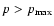 $p>p_{{\rm max}}$
