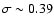 $\sigma \sim 0.39$