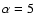 $\alpha = 5$