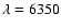 $\lambda = 6350$