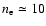 $n_{\rm e}
\simeq 10$